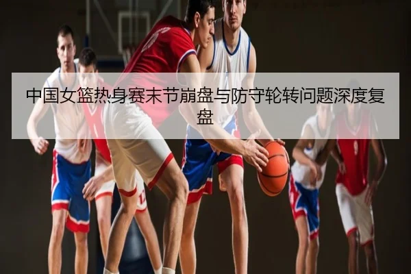 中国女篮热身赛末节崩盘与防守轮转问题深度复盘