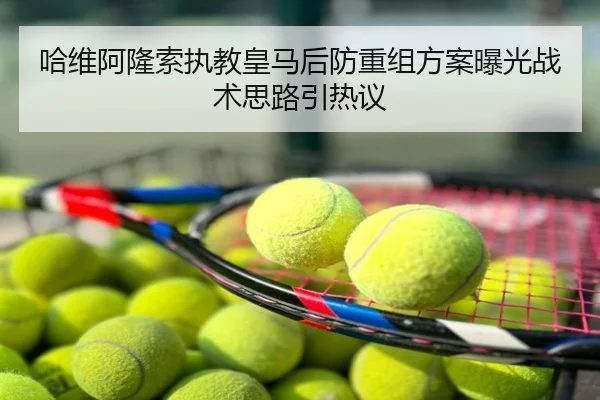 哈维阿隆索执教皇马后防重组方案曝光战术思路引热议